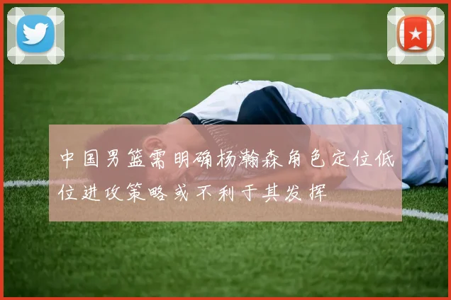 中国男篮需明确杨瀚森角色定位低位进攻策略或不利于其发挥