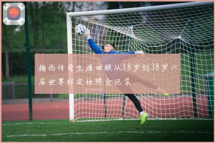 梅西传奇生涯回顾从18岁到38岁六届世界杯定妆照全记录