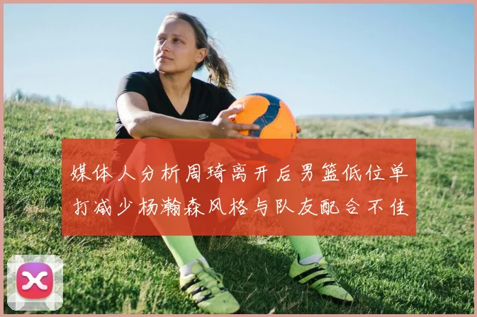 媒体人分析周琦离开后男篮低位单打减少杨瀚森风格与队友配合不佳