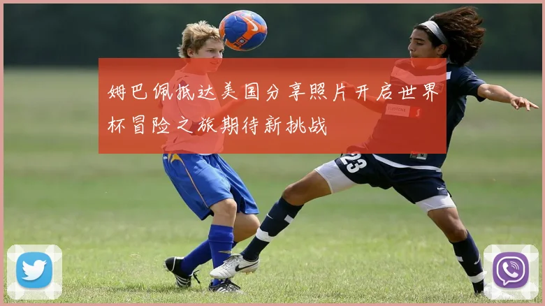 姆巴佩抵达美国分享照片开启世界杯冒险之旅期待新挑战