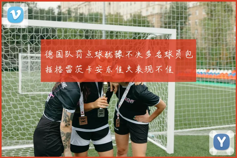 德国队罚点球犹豫不决多名球员包括格雷茨卡安东佳夫表现不佳