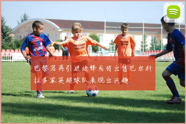 巴黎若再引进边锋或将出售巴尔科拉多家英超球队表现出兴趣