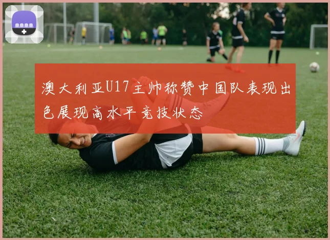 澳大利亚U17主帅称赞中国队表现出色展现高水平竞技状态