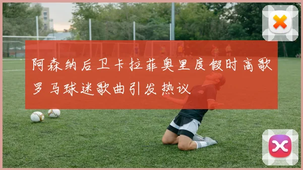 阿森纳后卫卡拉菲奥里度假时高歌罗马球迷歌曲引发热议