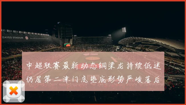 中超联赛最新动态铜梁龙持续低迷仍居第二津门虎垫底形势严峻落后安全区九分