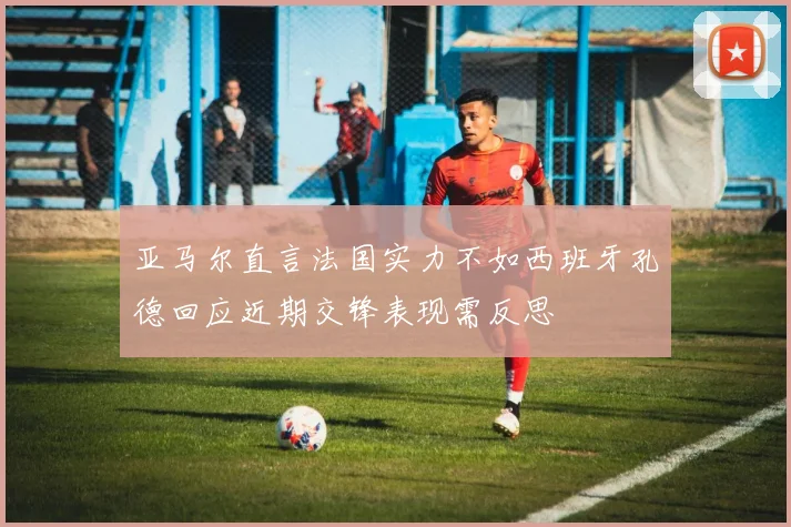 亚马尔直言法国实力不如西班牙孔德回应近期交锋表现需反思