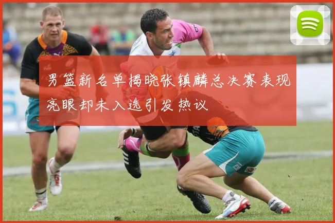 男篮新名单揭晓张镇麟总决赛表现亮眼却未入选引发热议