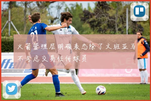 火箭管理层明确表态除了文班亚马不考虑交易任何球员