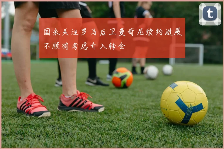 国米关注罗马后卫曼奇尼续约进展不顺将考虑介入转会